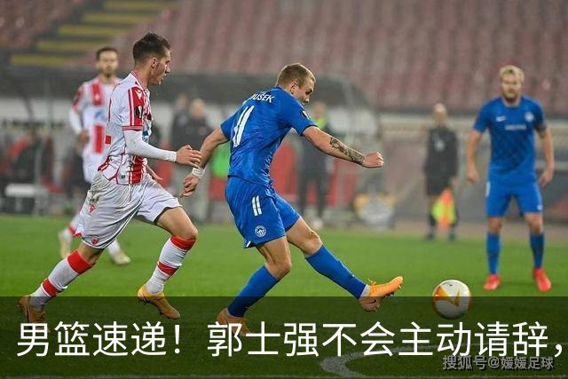 男篮速递！郭士强不会主动请辞，崔永熙承认打不过，胡明轩深夜发声
