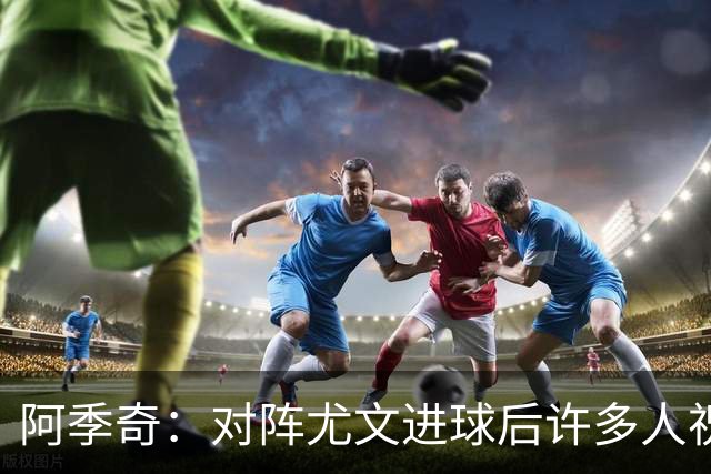 阿季奇：对阵尤文进球后许多人祝福我，我一直想踢这比赛证明自己